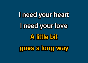 I need your heart
I need your love
A little bit

goes a long way