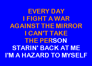 EVERY DAY
I FIGHTAWAR
AGAINST THEMIRROR
I CAN'T TAKE
THE PERSON
STARIN' BACK AT ME
I'M A HAZARD T0 MYSELF