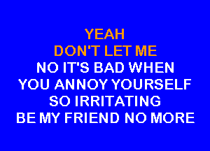 YEAH
DON'T LET ME
N0 IT'S BAD WHEN
YOU ANNOY YOURSELF
SO IRRITATING
BE MY FRIEND NO MORE