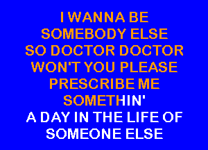 IWANNA BE
SOMEBODY ELSE
SO DOCTOR DOCTOR
WON'T YOU PLEASE
PRESCRIBE ME
SOMETHIN'

A DAY IN THE LIFE OF
SOMEONE ELSE
