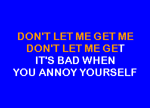 DON'T LET ME GET ME
DON'T LET ME GET
IT'S BAD WHEN
YOU ANNOY YOURSELF