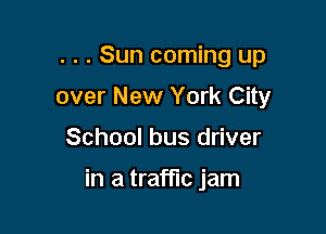 . . . Sun coming up

over New York City
School bus driver

in a traffic jam