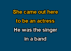 She came out here

to be an actress

He was the singer

in a band