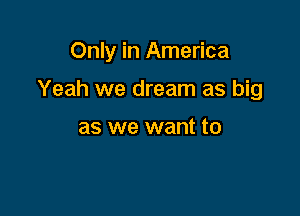 Only in America

Yeah we dream as big

as we want to