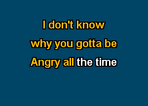 I don't know

why you gotta be

Angry all the time