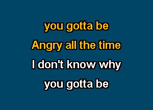 you gotta be
Angry all the time

I don't know why

you gotta be