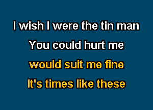 I wish I were the tin man
You could hurt me

would suit me fine

It's times like these