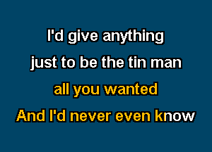 I'd give anything

just to be the tin man

all you wanted

And I'd never even know