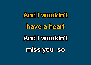 And I wouldn't
have a heart

And I wouldn't

miss you so