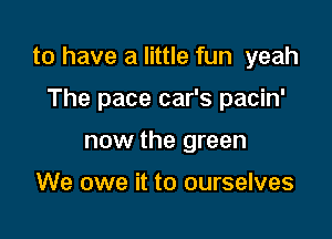 to have a little fun yeah

The pace car's pacin'
now the green

We owe it to ourselves