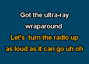 Got the ultra-ray
wraparound

Let's turn the radio up

as loud as it can go uh oh