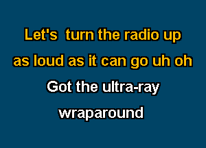 Let's turn the radio up

as loud as it can go uh oh

Got the ultra-ray

wraparound