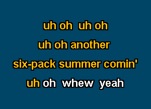 uh oh uh oh
uh oh another

six-pack summer comin'

uh oh whew yeah