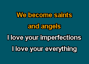 We become saints

and angels

I love your imperfections

I love your everything