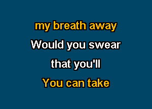 my breath away

Would you swear
that you'll

You can take