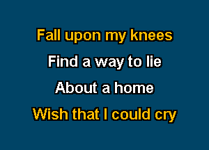 Fall upon my knees

Find a way to lie
About a home
Wish that I could cry