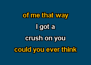 of me that way

I got a
crush on you

could you ever think