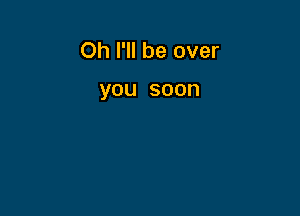 Oh I'll be over

you soon
