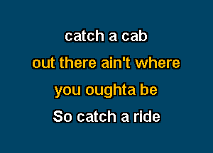 catch a cab

out there ain't where

you oughta be

So catch a ride