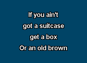 If you ain't

got a suitcase

get a box

Or an old brown