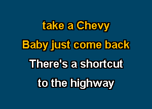 take a Chevy
Babyjust come back

There's a shortcut

to the highway