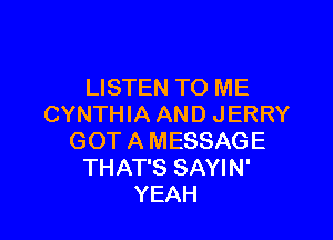LISTEN TO ME
CYNTHIA AND JERRY

GOT A MESSAGE
THAT'S SAYIN'
YEAH
