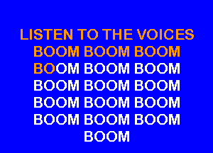 LISTEN TO THE VOICES
BOOM BOOM BOOM
BOOM BOOM BOOM
BOOM BOOM BOOM
BOOM BOOM BOOM
BOOM BOOM BOOM

BOOM