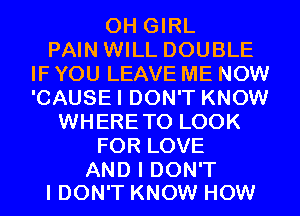 0H GIRL
PAIN WILL DOUBLE
IF YOU LEAVE ME NOW
'CAUSEI DON'T KNOW
WHERETO LOOK
FOR LOVE

AND I DON'T
I DON'T KNOW HOW
