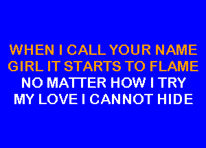 WHEN I CALL YOUR NAME
GIRL IT STARTS T0 FLAME
NO MATTER HOW I TRY
MY LOVE I CANNOT HIDE