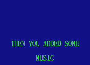 THEN YOU ADDED SOME
MUSIC