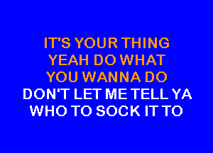 IT'S YOUR THING
YEAH DO WHAT
YOU WANNA DO
DON'T LET ME TELL YA
WHO TO SOCK IT TO