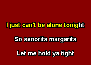 Ijust can't be alone tonight

So senorita margarita

Let me hold ya tight
