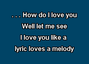 ... How do I love you
Well let me see

I love you like a

lyric loves a melody