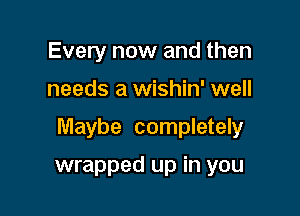 Every now and then

needs a wishin' well

Maybe completely

wrapped up in you