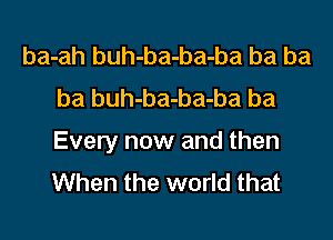 ba-ah buh-ba-ba-ba ba ba
ba buh-ba-ba-ba ba

Every now and then
When the world that