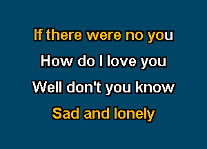 If there were no you
How do I love you

Well don't you know

Sad and lonely