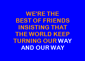 WE'RETHE
BEST OF FRIENDS
INSISTING THAT
THEWORLD KEEP
TURNING OURWAY

AND OURWAY l