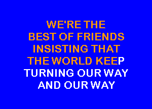 WE'RETHE
BEST OF FRIENDS
INSISTING THAT
THEWORLD KEEP
TURNING OURWAY

AND OURWAY l