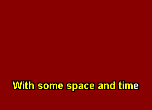 With some space and time