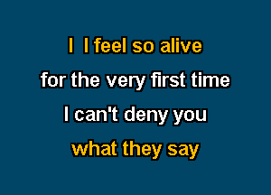 I I feel so alive

for the very first time

I can't deny you

what they say