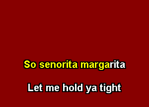 So senorita margarita

Let me hold ya tight