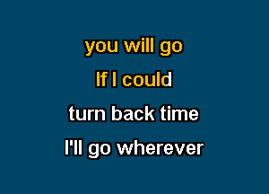 you will go

lfl could
turn back time

I'll go wherever