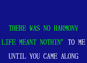 THERE WAS N0 HARMONY
LIFE MEANT NOTHIIW TO ME
UNTIL YOU CAME ALONG