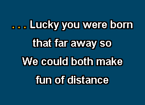 . . . Lucky you were born

that far away so

We could both make

fun of distance