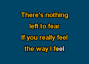 There's nothing

left to fear
If you really feel

the way I feel