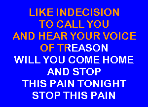 LIKE INDECISION
TO CALL YOU
AND HEAR YOUR VOICE
OF TREASON
WILL YOU COME HOME
AND STOP
THIS PAIN TONIGHT
STOP THIS PAIN