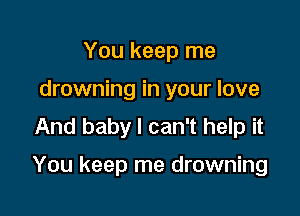 You keep me
drowning in your love
And baby I can't help it

You keep me drowning
