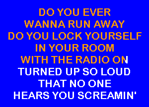 DO YOU EVER
WANNA RUN AWAY
DO YOU LOOK YOURSELF
IN YOUR ROOM
WITH THE RADIO 0N
TURNED UP 80 LOUD
THAT NO ONE
HEARS YOU SCREAMIN'