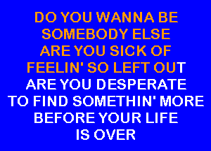 DO YOU WANNA BE
SOMEBODY ELSE
AREYOU SICK 0F

FEELIN' SO LEFT OUT
AREYOU DESPERATE
TO FIND SOMETHIN' MORE
BEFOREYOUR LIFE
IS OVER