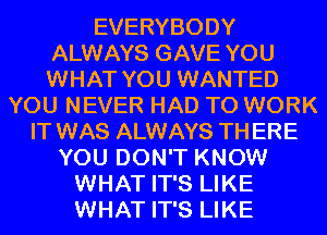 EVERYBODY
ALWAYS GAVE YOU
WHAT YOU WANTED
YOU NEVER HAD TO WORK
IT WAS ALWAYS TH ERE
YOU DON'T KNOW
WHAT IT'S LIKE
WHAT IT'S LIKE